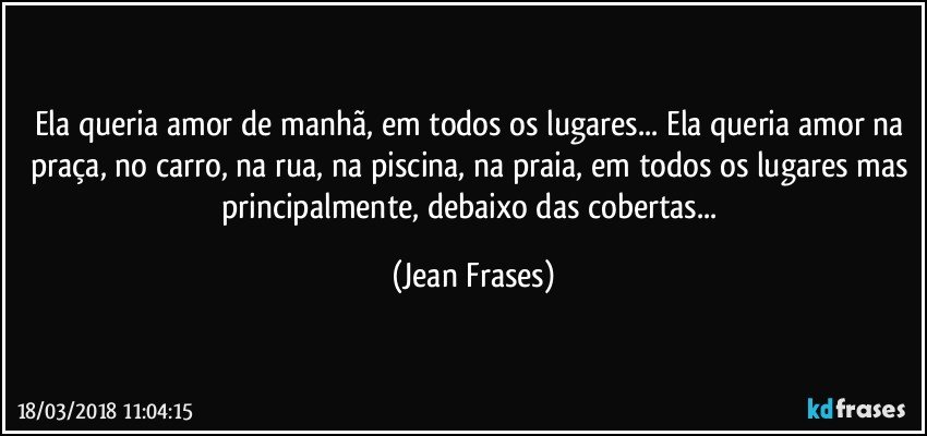 Ela queria amor de manhã, em todos os lugares... Ela queria amor na praça, no carro, na rua, na piscina, na praia, em todos os lugares mas principalmente, debaixo das cobertas... (Jean Frases)