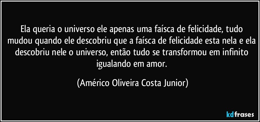 Ela queria o universo ele apenas uma faísca de felicidade, tudo mudou quando ele descobriu que a faísca de felicidade esta nela e ela descobriu nele o universo, então tudo se transformou em infinito igualando em amor. (Américo Oliveira Costa Junior)