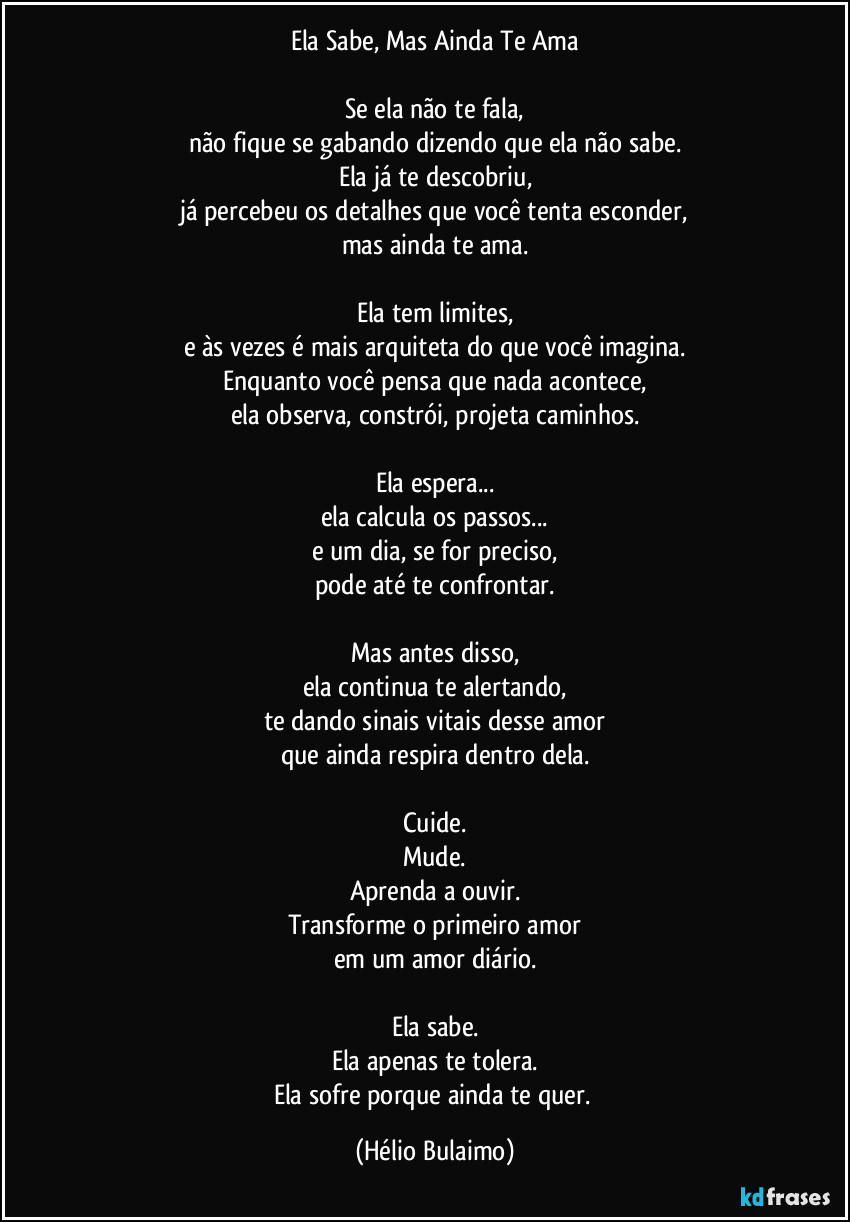 Ela Sabe, Mas Ainda Te Ama

Se ela não te fala,
não fique se gabando dizendo que ela não sabe.
Ela já te descobriu,
já percebeu os detalhes que você tenta esconder,
mas ainda te ama.

Ela tem limites,
e às vezes é mais arquiteta do que você imagina.
Enquanto você pensa que nada acontece,
ela observa, constrói, projeta caminhos.

Ela espera...
ela calcula os passos...
e um dia, se for preciso,
pode até te confrontar.

Mas antes disso,
ela continua te alertando,
te dando sinais vitais desse amor
que ainda respira dentro dela.

Cuide.
Mude.
Aprenda a ouvir.
Transforme o primeiro amor
em um amor diário.

Ela sabe.
Ela apenas te tolera.
Ela sofre porque ainda te quer. (Hélio Bulaimo)