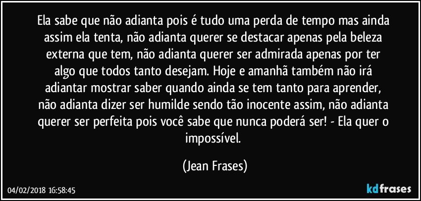 Ela sabe que não adianta pois é tudo uma perda de tempo mas ainda assim ela tenta, não adianta querer se destacar apenas pela beleza externa que tem, não adianta querer ser admirada apenas por ter algo que todos tanto desejam. Hoje e amanhã também não irá adiantar mostrar saber quando ainda se tem tanto para aprender, não adianta dizer ser humilde sendo tão inocente assim, não adianta querer ser perfeita pois você sabe que nunca poderá ser! - Ela quer o impossível. (Jean Frases)