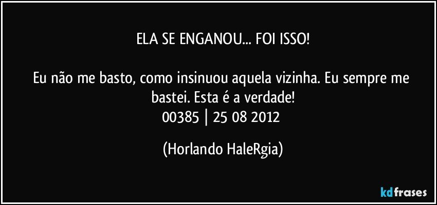 ELA SE ENGANOU... FOI ISSO!

Eu não me basto, como insinuou aquela vizinha. Eu sempre me bastei. Esta é a verdade!
00385 | 25/08/2012 (Horlando HaleRgia)