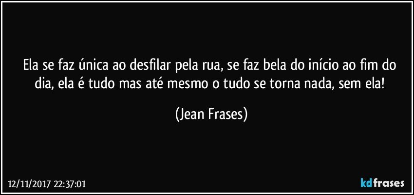 Ela se faz única ao desfilar pela rua, se faz bela do início ao fim do dia, ela é tudo mas até mesmo o tudo se torna nada, sem ela! (Jean Frases)