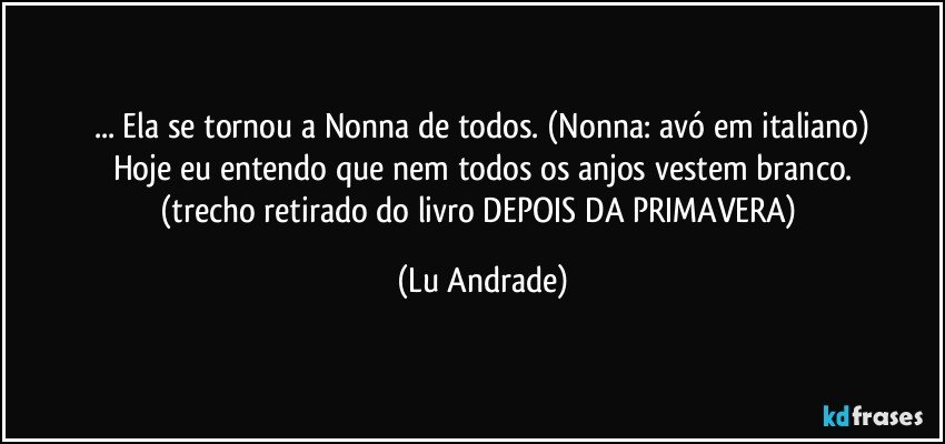... Ela se tornou a Nonna de todos. (Nonna: avó em italiano)
Hoje eu entendo que nem todos os anjos vestem branco.
(trecho retirado do livro DEPOIS DA PRIMAVERA) (Lu Andrade)