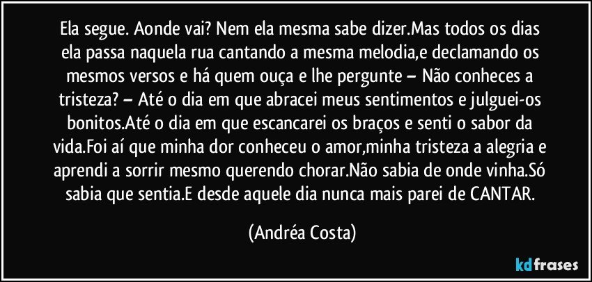 Ela segue. Aonde vai? Nem ela mesma sabe dizer.Mas todos os dias ela passa naquela rua cantando a mesma melodia,e declamando os mesmos versos e há quem ouça e lhe pergunte – Não conheces a tristeza? – Até o dia em que abracei meus sentimentos e julguei-os bonitos.Até o dia em que escancarei os braços e senti o sabor da vida.Foi aí que minha dor conheceu o amor,minha tristeza a alegria e aprendi a sorrir mesmo querendo chorar.Não sabia de onde vinha.Só sabia que sentia.E desde aquele dia nunca mais parei de CANTAR. (Andréa Costa)