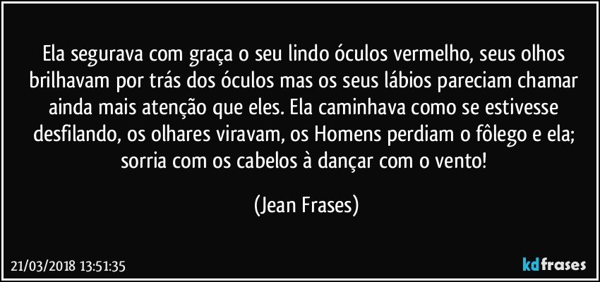 Ela segurava com graça o seu lindo óculos vermelho, seus olhos brilhavam por trás dos óculos mas os seus lábios pareciam chamar ainda mais atenção que eles. Ela caminhava como se estivesse desfilando, os olhares viravam, os Homens perdiam o fôlego e ela; sorria com os cabelos à dançar com o vento! (Jean Frases)