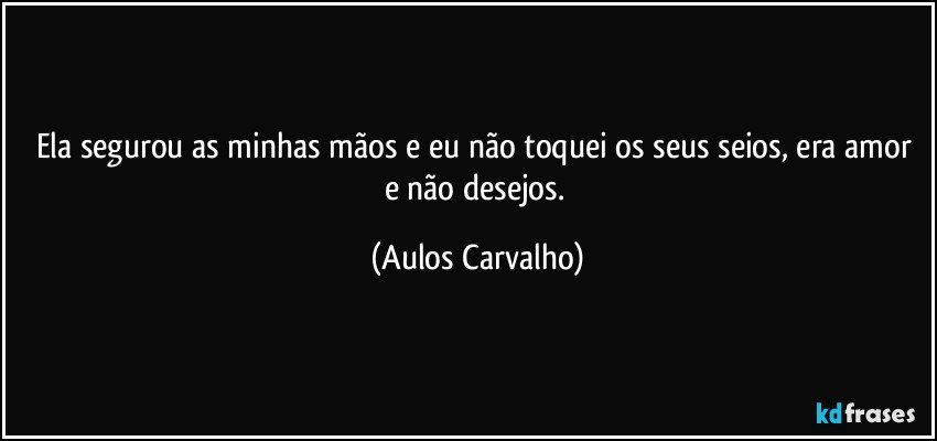 Ela segurou as minhas mãos e eu não toquei os seus seios, era amor e não desejos. (Aulos Carvalho)