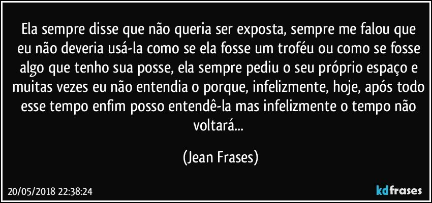 Ela sempre disse que não queria ser exposta, sempre me falou que eu não deveria usá-la como se ela fosse um troféu ou como se fosse algo que tenho sua posse, ela sempre pediu o seu próprio espaço e muitas vezes eu não entendia o porque, infelizmente, hoje, após todo esse tempo enfim posso entendê-la mas infelizmente o tempo não voltará... (Jean Frases)