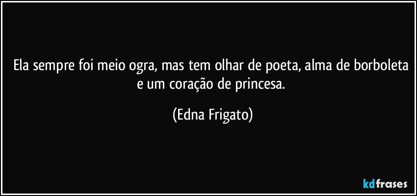 Ela sempre foi meio ogra, mas tem olhar de poeta, alma de borboleta e um coração de princesa. (Edna Frigato)