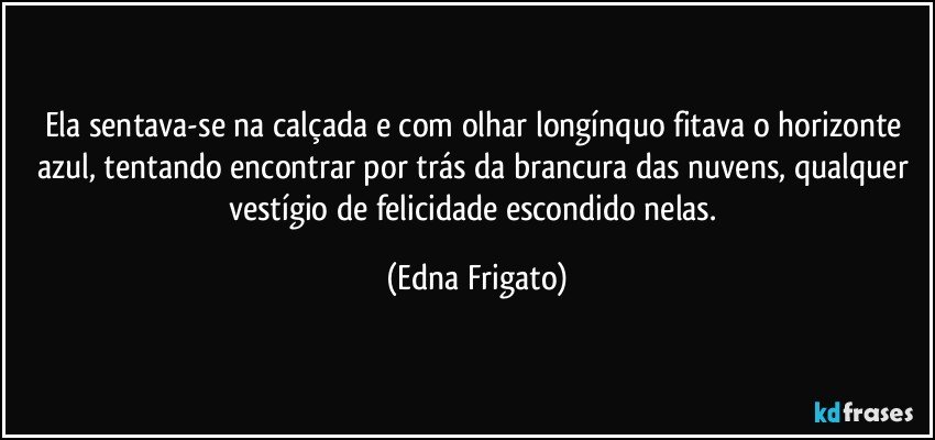 Ela sentava-se na calçada e com olhar longínquo fitava o horizonte azul, tentando encontrar por trás da brancura das nuvens, qualquer vestígio de felicidade escondido nelas. (Edna Frigato)