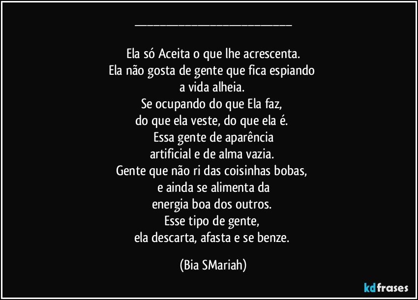 ___

Ela só Aceita o que lhe acrescenta.
Ela não gosta de gente que fica espiando 
a vida alheia. 
Se ocupando do que Ela faz, 
do que ela veste, do que ela é. 
Essa gente de aparência
artificial e de alma vazia. 
Gente que não ri das coisinhas bobas, 
e ainda se alimenta da
energia boa dos outros. 
Esse tipo de gente, 
ela descarta, afasta e se benze. (Bia SMariah)