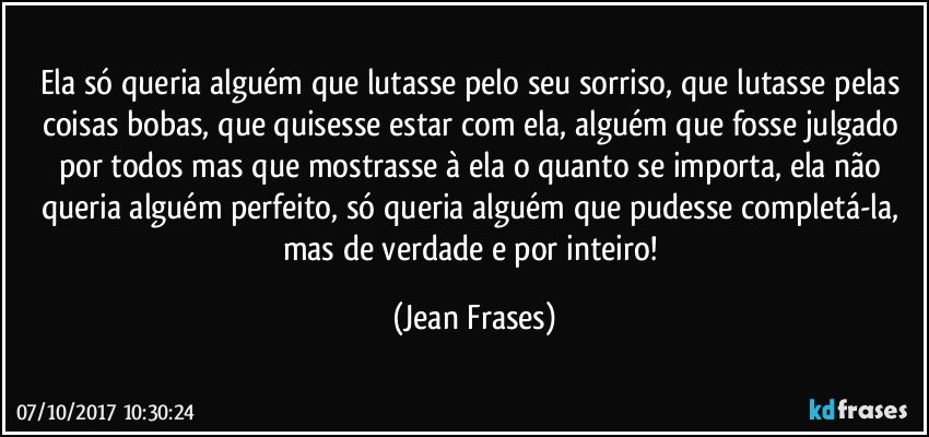 Ela só queria alguém que lutasse pelo seu sorriso, que lutasse pelas coisas bobas, que quisesse estar com ela, alguém que fosse julgado por todos mas que mostrasse à ela o quanto se importa, ela não queria alguém perfeito, só queria alguém que pudesse completá-la, mas de verdade e por inteiro! (Jean Frases)