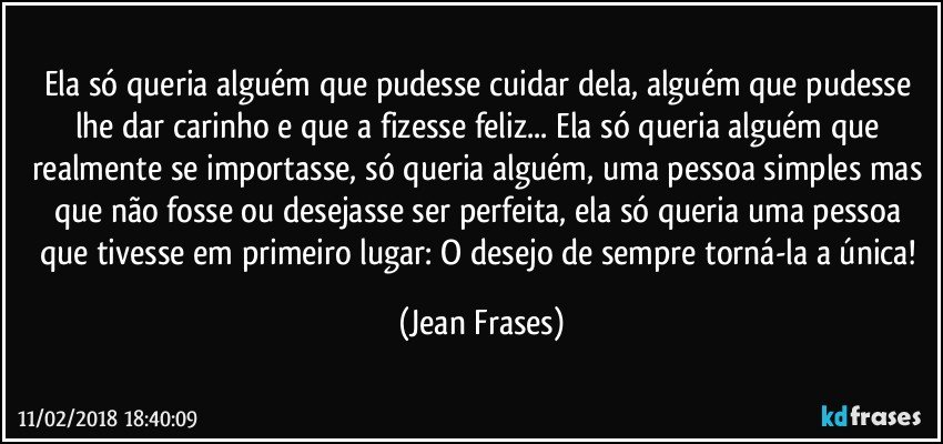 Ela só queria alguém que pudesse cuidar dela, alguém que pudesse lhe dar carinho e que a fizesse feliz... Ela só queria alguém que realmente se importasse, só queria alguém, uma pessoa simples mas que não fosse ou desejasse ser perfeita, ela só queria uma pessoa que tivesse em primeiro lugar: O desejo de sempre torná-la a única! (Jean Frases)