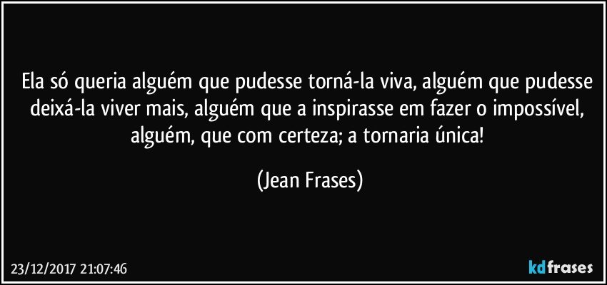 Ela só queria alguém que pudesse torná-la viva, alguém que pudesse deixá-la viver mais, alguém que a inspirasse em fazer o impossível, alguém, que com certeza; a tornaria única! (Jean Frases)