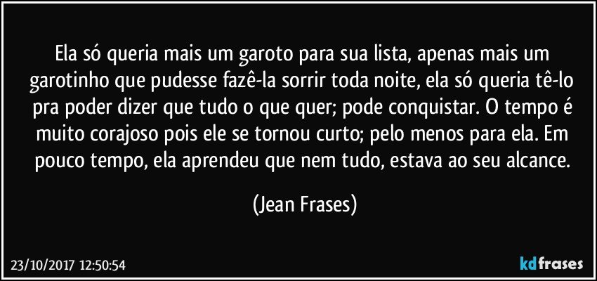 Ela só queria mais um garoto para sua lista, apenas mais um garotinho que pudesse fazê-la sorrir toda noite, ela só queria tê-lo pra poder dizer que tudo o que quer; pode conquistar. O tempo é muito corajoso pois ele se tornou curto; pelo menos para ela. Em pouco tempo, ela aprendeu que nem tudo, estava ao seu alcance. (Jean Frases)