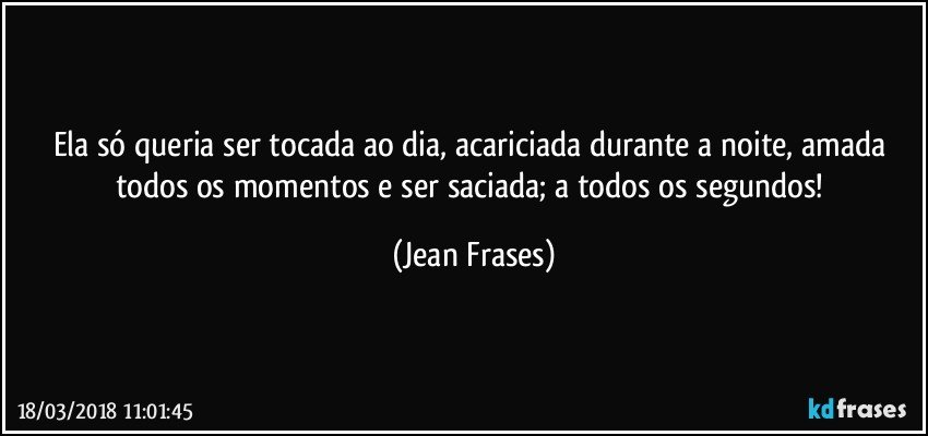 Ela só queria ser tocada ao dia, acariciada durante a noite, amada todos os momentos e ser saciada; a todos os segundos! (Jean Frases)