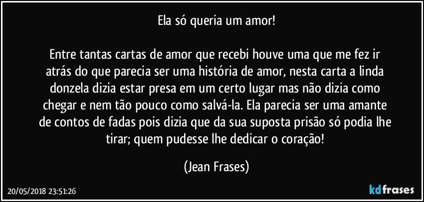 Ela só queria um amor!

Entre tantas cartas de amor que recebi houve uma que me fez ir atrás do que parecia ser uma história de amor, nesta carta a linda donzela dizia estar presa em um certo lugar mas não dizia como chegar e nem tão pouco como salvá-la. Ela parecia ser uma amante de contos de fadas pois dizia que da sua suposta prisão só podia lhe tirar; quem pudesse lhe dedicar o coração! (Jean Frases)