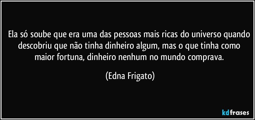 Ela só soube que era uma das pessoas mais ricas do universo quando descobriu que não tinha dinheiro algum, mas o que tinha como maior fortuna, dinheiro nenhum no mundo comprava. (Edna Frigato)