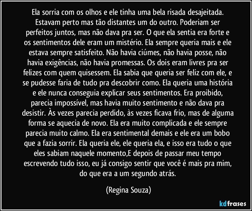 Ela sorria com os olhos e ele tinha uma bela risada desajeitada. Estavam perto mas tão distantes um do outro. Poderiam ser perfeitos juntos, mas não dava pra ser. O que ela sentia era forte e os sentimentos dele eram um mistério. Ela sempre queria mais e ele estava sempre satisfeito. Não havia ciúmes, não havia posse, não havia exigências, não havia promessas. Os dois eram livres pra ser felizes com quem quisessem. Ela sabia que queria ser feliz com ele, e se pudesse faria de tudo pra descobrir como. Ela queria uma história e ele nunca conseguia explicar seus sentimentos. Era proibido, parecia impossível, mas havia muito sentimento e não dava pra desistir. Às vezes parecia perdido, às vezes ficava frio, mas de alguma forma se aquecia de novo. Ela era muito complicada e ele sempre parecia muito calmo. Ela era sentimental demais e ele era um bobo que a fazia sorrir. Ela queria ele, ele queria ela, e isso era tudo o que eles sabiam naquele momento,E depois de passar meu tempo escrevendo tudo isso, eu já consigo sentir que você é mais pra mim, do que era a um segundo atrás. (Regina Souza)