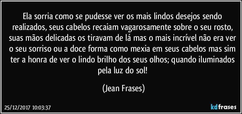 Ela sorria como se pudesse ver os mais lindos desejos sendo realizados, seus cabelos recaiam vagarosamente sobre o seu rosto, suas mãos delicadas os tiravam de lá mas o mais incrível não era ver o seu sorriso ou a doce forma como mexia em seus cabelos mas sim ter a honra de ver o lindo brilho dos seus olhos; quando iluminados pela luz do sol! (Jean Frases)