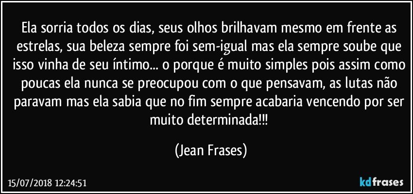 Ela sorria todos os dias, seus olhos brilhavam mesmo em frente as estrelas, sua beleza sempre foi sem-igual mas ela sempre soube que isso vinha de seu íntimo... o porque é muito simples pois assim como poucas ela nunca se preocupou com o que pensavam, as lutas não paravam mas ela sabia que no fim sempre acabaria vencendo por ser muito determinada!!! (Jean Frases)