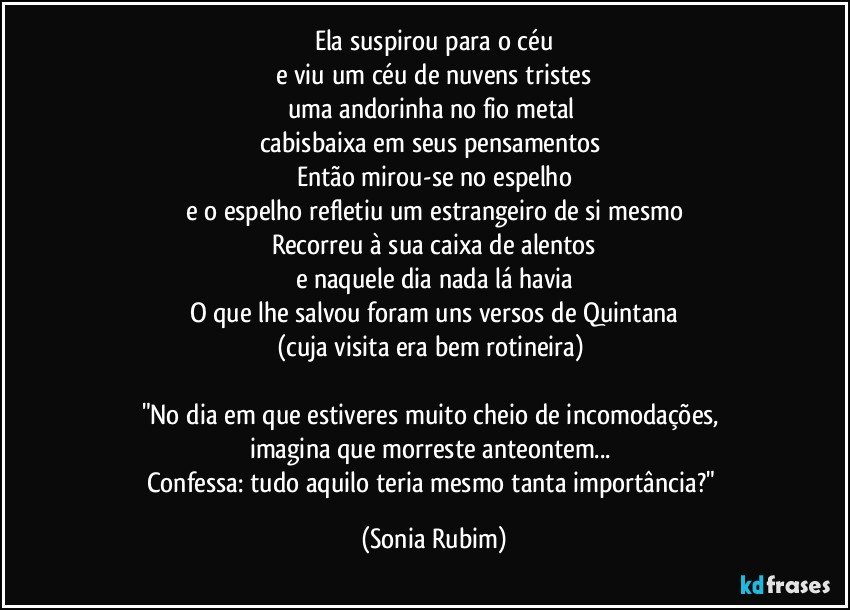 Ela suspirou para o céu
e viu um céu de nuvens tristes
uma andorinha no fio metal 
cabisbaixa em seus pensamentos 
Então mirou-se no espelho
e o espelho refletiu um estrangeiro de si mesmo
Recorreu à sua caixa de alentos
e naquele dia nada lá havia
O que lhe salvou foram uns versos de Quintana
(cuja visita era bem rotineira) 

"No dia em que estiveres muito cheio de incomodações, 
imagina que morreste anteontem... 
Confessa: tudo aquilo teria mesmo tanta importância?" (Sonia Rubim)