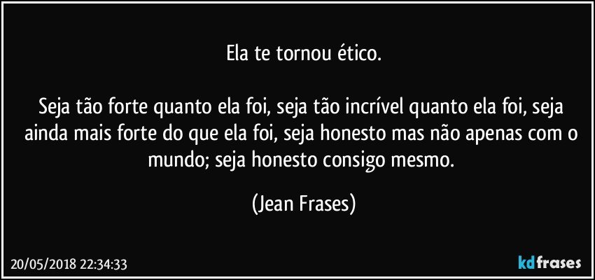 Ela te tornou ético.

Seja tão forte quanto ela foi, seja tão incrível quanto ela foi, seja ainda mais forte do que ela foi, seja honesto mas não apenas com o mundo; seja honesto consigo mesmo. (Jean Frases)