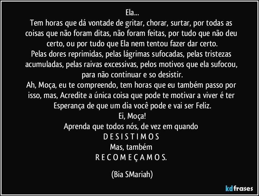 Ela...
Tem horas que dá vontade de gritar, chorar, surtar, por todas as coisas que não foram ditas, não foram feitas, por tudo que não deu certo, ou por tudo que Ela nem tentou fazer dar certo.
Pelas dores reprimidas, pelas lágrimas sufocadas, pelas tristezas acumuladas, pelas raivas excessivas, pelos motivos que ela sufocou, para não continuar e so desistir.
Ah, Moça, eu te compreendo, tem horas que eu também passo por isso, mas, Acredite a única coisa que pode te motivar a viver é ter Esperança de que um dia você pode e vai ser Feliz.
Ei, Moça!
Aprenda que todos nós, de vez em quando 
D E S I S T I M O S 
Mas, também 
R E C O M E Ç A M O S. (Bia SMariah)