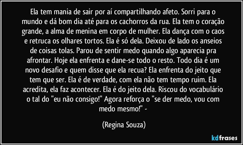 Ela tem mania de sair por aí compartilhando afeto. Sorri para o mundo e dá bom dia até para os cachorros da rua. Ela tem o coração grande, a alma de menina em corpo de mulher. Ela dança com o caos e retruca os olhares tortos. Ela é só dela. Deixou de lado os anseios de coisas tolas. Parou de sentir medo quando algo aparecia pra afrontar. Hoje ela enfrenta e dane-se todo o resto. Todo dia é um novo desafio e quem disse que ela recua? Ela enfrenta do jeito que tem que ser. Ela é de verdade, com ela não tem tempo ruim. Ela acredita, ela faz acontecer. Ela é do jeito dela. Riscou do vocabulário o tal do "eu não consigo!" Agora reforça o "se der medo, vou com medo mesmo!" - (Regina Souza)