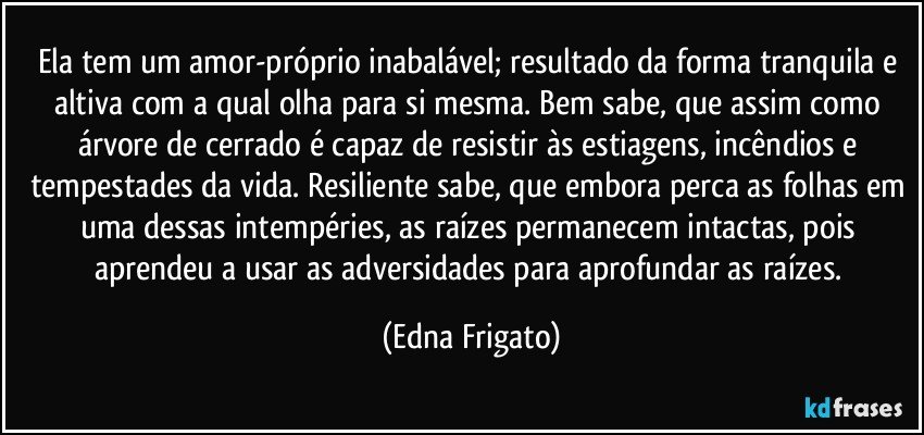 Ela tem um amor-próprio inabalável; resultado da forma tranquila e altiva com a qual olha para si mesma. Bem sabe, que assim como árvore de cerrado é capaz de resistir às estiagens, incêndios e tempestades da vida. Resiliente sabe, que embora perca as folhas em uma dessas intempéries, as raízes permanecem intactas, pois aprendeu a usar as adversidades para aprofundar as raízes. (Edna Frigato)