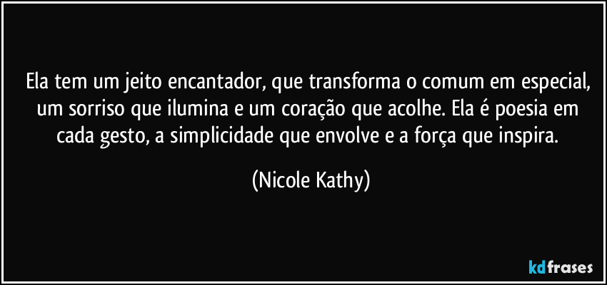 Ela tem um jeito encantador, que transforma o comum em especial, um sorriso que ilumina e um coração que acolhe. Ela é poesia em cada gesto, a simplicidade que envolve e a força que inspira. (Nicole Kathy)