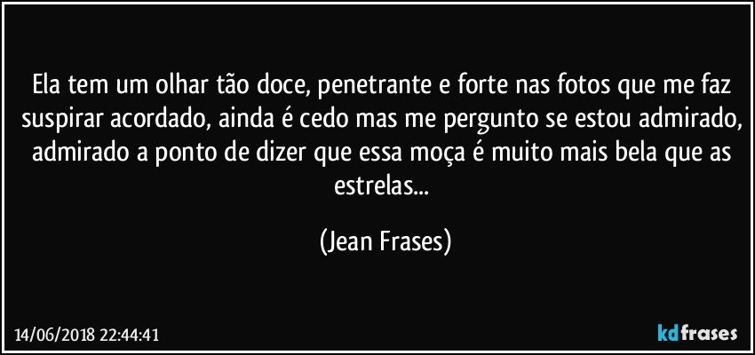 Ela tem um olhar tão doce, penetrante e forte nas fotos que me faz suspirar acordado, ainda é cedo mas me pergunto se estou admirado, admirado a ponto de dizer que essa moça é muito mais bela que as estrelas... (Jean Frases)