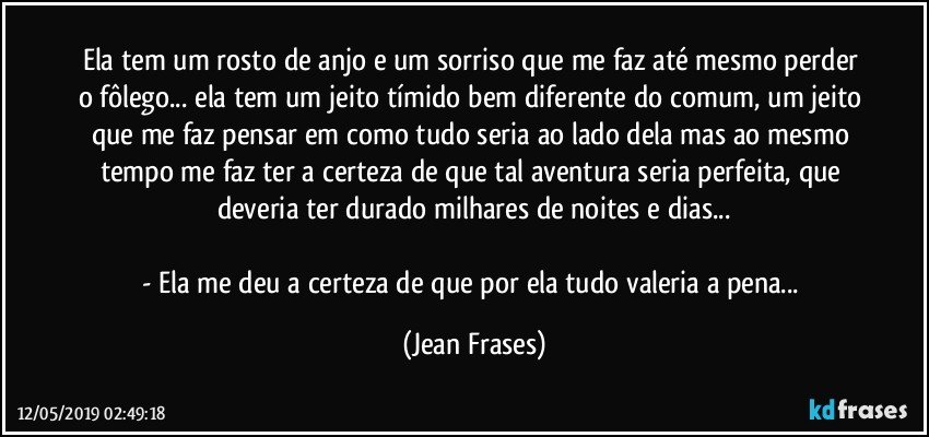 Ela tem um rosto de anjo e um sorriso que me faz até mesmo perder o fôlego... ela tem um jeito tímido bem diferente do comum, um jeito que me faz pensar em como tudo seria ao lado dela mas ao mesmo tempo me faz ter a certeza de que tal aventura seria perfeita, que deveria ter durado milhares de noites e dias...

- Ela me deu a certeza de que por ela tudo valeria a pena... (Jean Frases)