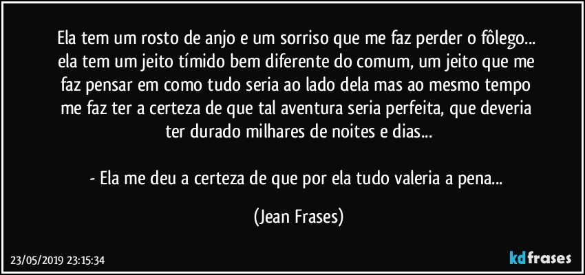 Ela tem um rosto de anjo e um sorriso que me faz perder o fôlego... ela tem um jeito tímido bem diferente do comum, um jeito que me faz pensar em como tudo seria ao lado dela mas ao mesmo tempo me faz ter a certeza de que tal aventura seria perfeita, que deveria ter durado milhares de noites e dias...

- Ela me deu a certeza de que por ela tudo valeria a pena... (Jean Frases)
