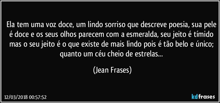 Ela tem uma voz doce, um lindo sorriso que descreve poesia, sua pele é doce e os seus olhos parecem com a esmeralda, seu jeito é tímido mas o seu jeito é o que existe de mais lindo pois é tão belo e único; quanto um céu cheio de estrelas... (Jean Frases)