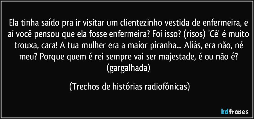 Ela tinha saído pra ir visitar um clientezinho vestida de enfermeira, e aí você pensou que ela fosse enfermeira? Foi isso? (risos) 'Cê' é muito trouxa, cara! A tua mulher era a maior piranha... Aliás, era não, né meu? Porque quem é rei sempre vai ser majestade, é ou não é? (gargalhada) (Trechos de histórias radiofônicas)