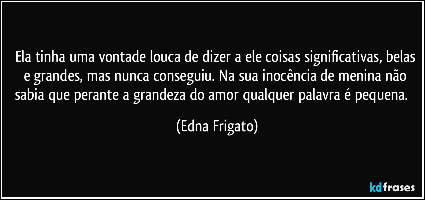 Ela tinha uma vontade louca de dizer a ele coisas significativas, belas e grandes, mas nunca conseguiu. Na sua inocência de menina não sabia que perante a grandeza do amor qualquer palavra é pequena. ⁠ (Edna Frigato)