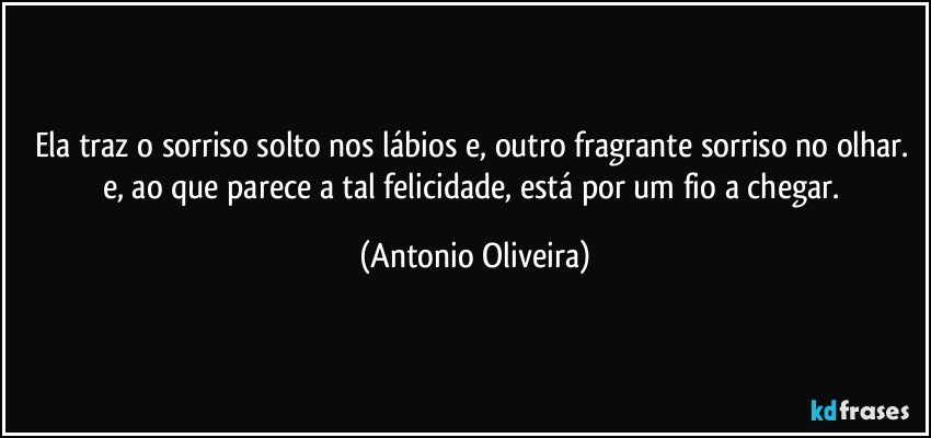 Ela traz o sorriso solto nos lábios e, outro fragrante sorriso no olhar. e, ao que parece a tal felicidade, está por um fio a chegar. (Antonio Oliveira)