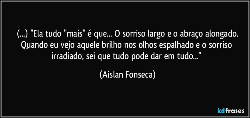 (...) "Ela tudo "mais" é que... O sorriso largo e o abraço alongado.
Quando eu vejo aquele brilho nos olhos espalhado e o sorriso irradiado, sei que tudo pode dar em tudo..." (Aislan Fonseca)
