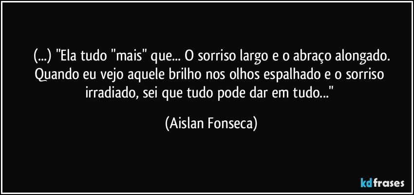 (...) "Ela tudo "mais" que... O sorriso largo e o abraço alongado.
Quando eu vejo aquele brilho nos olhos espalhado e o sorriso irradiado, sei que tudo pode dar em tudo..." (Aislan Fonseca)