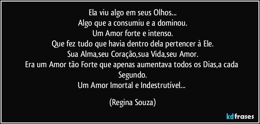 Ela viu algo em seus Olhos...
Algo que a consumiu e a dominou.
Um Amor forte e intenso.
Que fez tudo que havia dentro dela pertencer à Ele.
Sua Alma,seu Coração,sua Vida,seu Amor.
Era um Amor tão Forte que apenas aumentava todos os Dias,a cada Segundo.
Um Amor Imortal e Indestrutível... (Regina Souza)