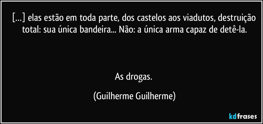 […] elas estão em toda parte, dos castelos aos viadutos, destruição total: sua única bandeira... Não: a única arma capaz de detê-la.



As drogas. (Guilherme Guilherme)