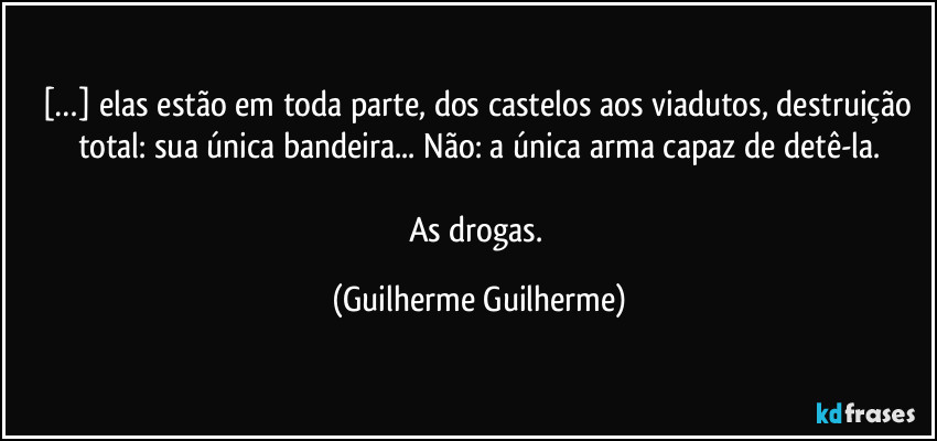 […] elas estão em toda parte, dos castelos aos viadutos, destruição total: sua única bandeira... Não: a única arma capaz de detê-la.

As drogas. (Guilherme Guilherme)