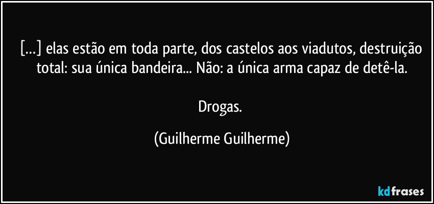 […] elas estão em toda parte, dos castelos aos viadutos, destruição total: sua única bandeira... Não: a única arma capaz de detê-la.

Drogas. (Guilherme Guilherme)