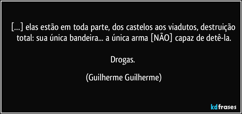 […] elas estão em toda parte, dos castelos aos viadutos, destruição total: sua única bandeira... a única arma [NÃO] capaz de detê-la.

Drogas. (Guilherme Guilherme)
