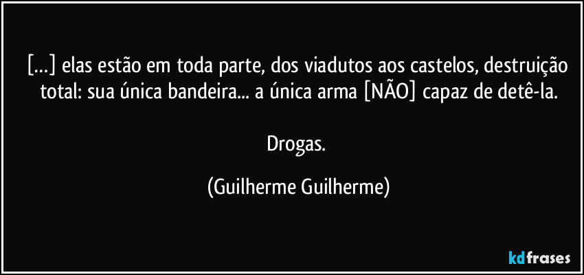 […] elas estão em toda parte, dos viadutos aos castelos, destruição total: sua única bandeira... a única arma [NÃO] capaz de detê-la.

Drogas. (Guilherme Guilherme)
