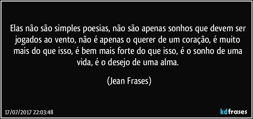 Elas não são simples poesias, não são apenas sonhos que devem ser jogados ao vento, não é apenas o querer de um coração, é muito mais do que isso, é bem mais forte do que isso, é o sonho de uma vida, é o desejo de uma alma. (Jean Frases)