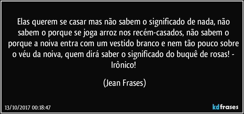 Elas querem se casar mas não sabem o significado de nada, não sabem o porque se joga arroz nos recém-casados, não sabem o porque a noiva entra com um vestido branco e nem tão pouco sobre o véu da noiva, quem dirá saber o significado do buquê de rosas! - Irônico! (Jean Frases)