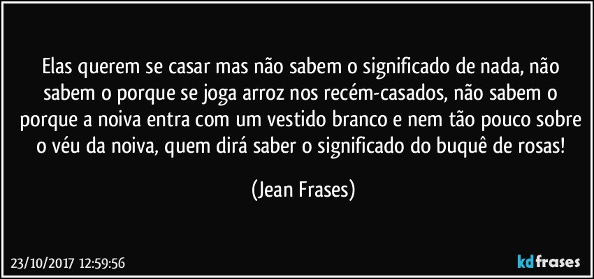 Elas querem se casar mas não sabem o significado de nada, não sabem o porque se joga arroz nos recém-casados, não sabem o porque a noiva entra com um vestido branco e nem tão pouco sobre o véu da noiva, quem dirá saber o significado do buquê de rosas! (Jean Frases)