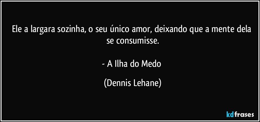 Ele a largara sozinha, o seu único amor, deixando que a mente dela se consumisse.

- A Ilha do Medo (Dennis Lehane)