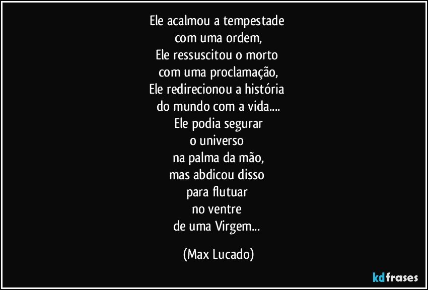 Ele acalmou a tempestade 
com uma ordem,
Ele ressuscitou o morto 
com uma proclamação,
Ele redirecionou a história 
do mundo com a vida...
Ele podia segurar
o universo 
na palma da mão,
mas abdicou disso 
para flutuar 
no ventre 
de uma Virgem... (Max Lucado)